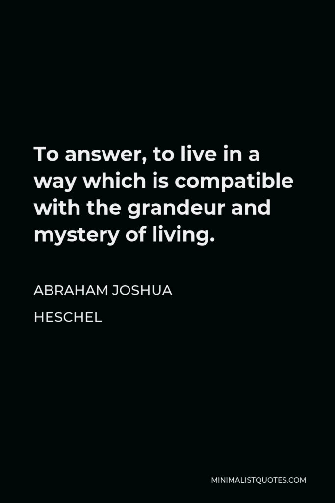 Abraham Joshua Heschel Quote - To answer, to live in a way which is compatible with the grandeur and mystery of living.