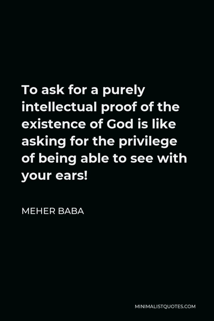 Meher Baba Quote - To ask for a purely intellectual proof of the existence of God is like asking for the privilege of being able to see with your ears!