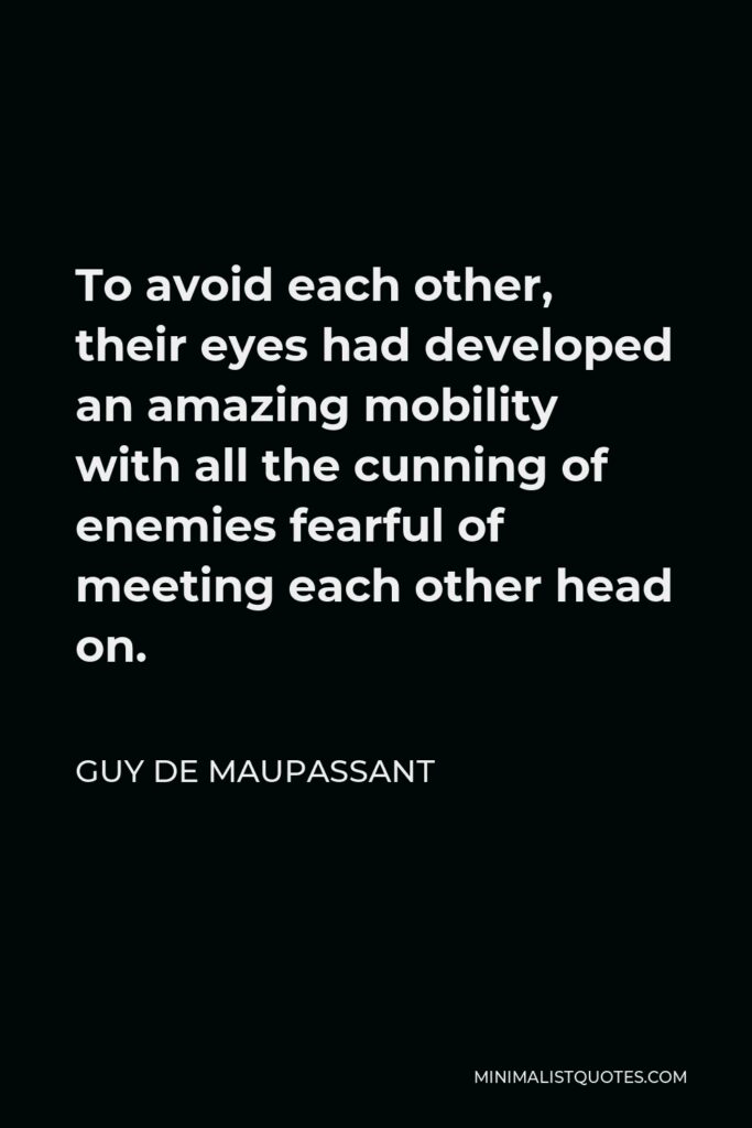 Guy de Maupassant Quote - To avoid each other, their eyes had developed an amazing mobility with all the cunning of enemies fearful of meeting each other head on.