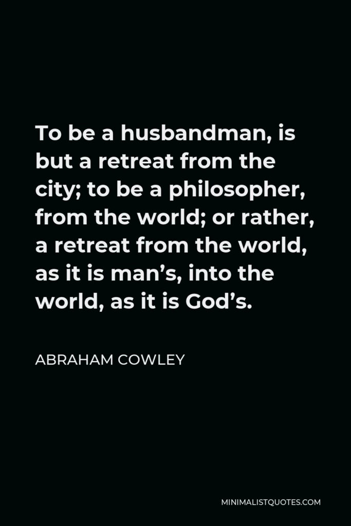 Abraham Cowley Quote - To be a husbandman, is but a retreat from the city; to be a philosopher, from the world; or rather, a retreat from the world, as it is man’s, into the world, as it is God’s.