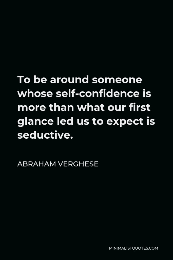 Abraham Verghese Quote - To be around someone whose self-confidence is more than what our first glance led us to expect is seductive.