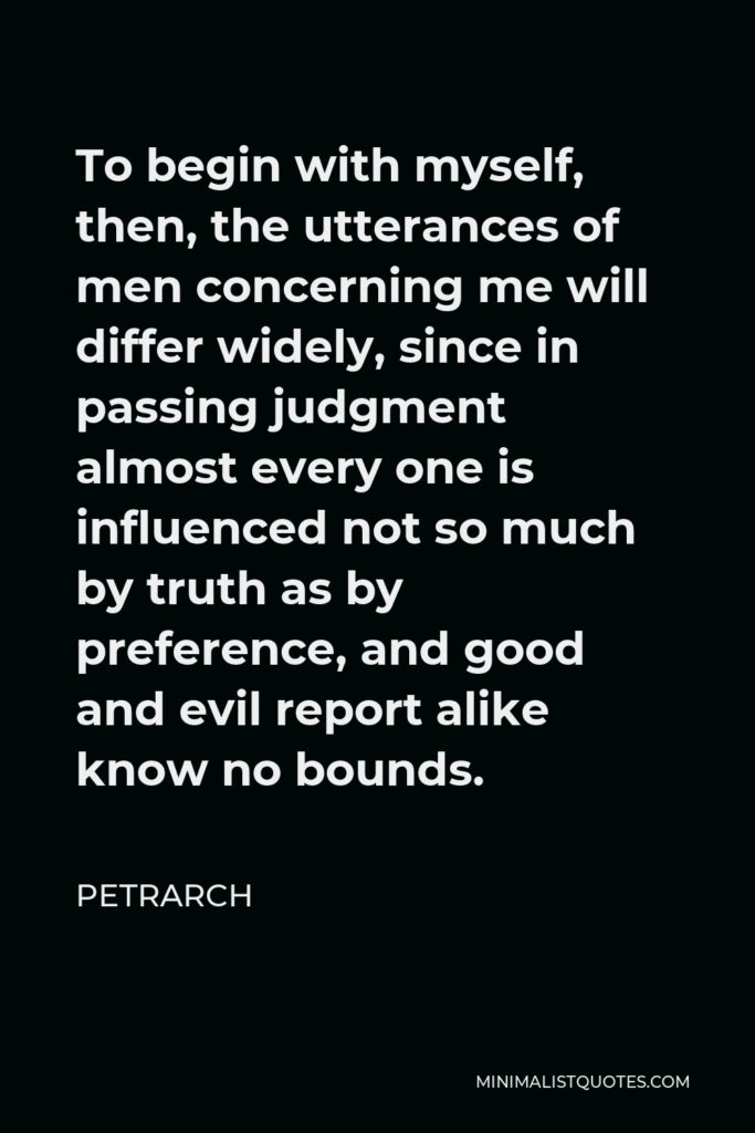 Petrarch Quote - To begin with myself, then, the utterances of men concerning me will differ widely, since in passing judgment almost every one is influenced not so much by truth as by preference, and good and evil report alike know no bounds.