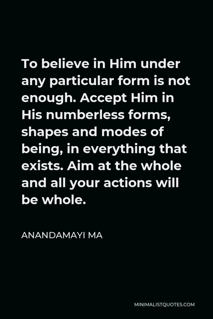 Anandamayi Ma Quote - To believe in Him under any particular form is not enough. Accept Him in His numberless forms, shapes and modes of being, in everything that exists. Aim at the whole and all your actions will be whole.