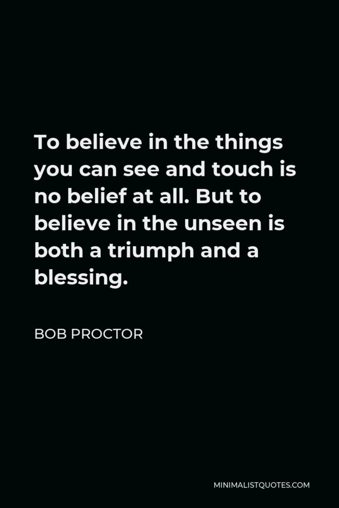Bob Proctor Quote - To believe in the things you can see and touch is no belief at all. But to believe in the unseen is both a triumph and a blessing.