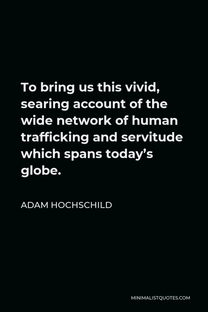 Adam Hochschild Quote - To bring us this vivid, searing account of the wide network of human trafficking and servitude which spans today’s globe.
