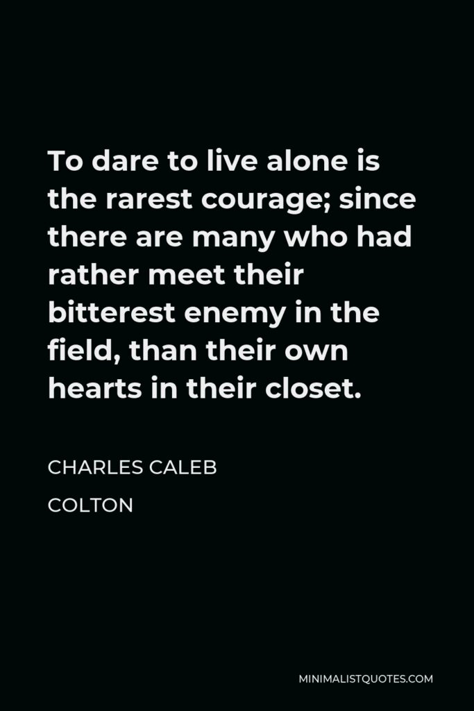 Charles Caleb Colton Quote - To dare to live alone is the rarest courage; since there are many who had rather meet their bitterest enemy in the field, than their own hearts in their closet.