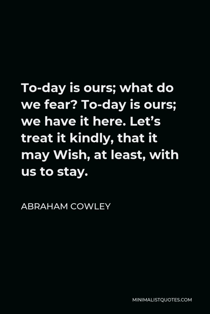 Abraham Cowley Quote - To-day is ours; what do we fear? To-day is ours; we have it here. Let’s treat it kindly, that it may Wish, at least, with us to stay.