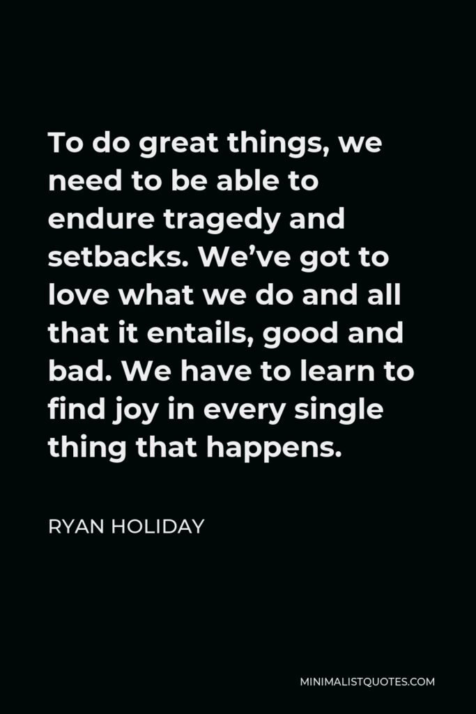 Ryan Holiday Quote - To do great things, we need to be able to endure tragedy and setbacks. We’ve got to love what we do and all that it entails, good and bad. We have to learn to find joy in every single thing that happens.