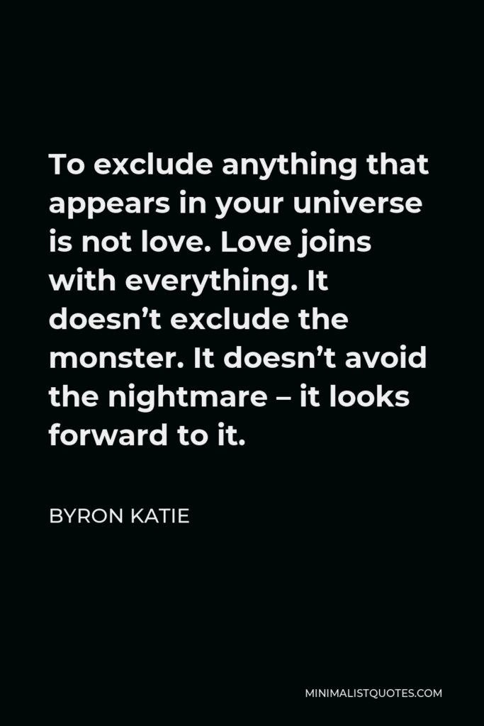 Byron Katie Quote - To exclude anything that appears in your universe is not love. Love joins with everything. It doesn’t exclude the monster. It doesn’t avoid the nightmare – it looks forward to it.