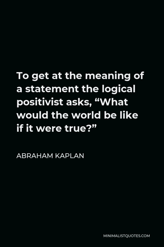 Abraham Kaplan Quote - To get at the meaning of a statement the logical positivist asks, “What would the world be like if it were true?”