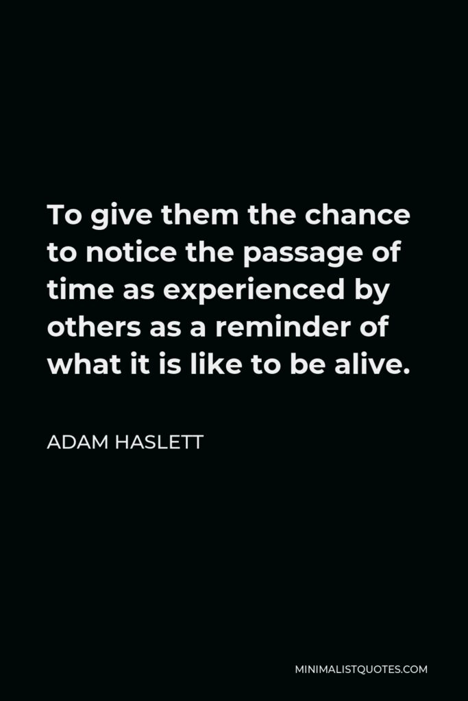 Adam Haslett Quote - To give them the chance to notice the passage of time as experienced by others as a reminder of what it is like to be alive.