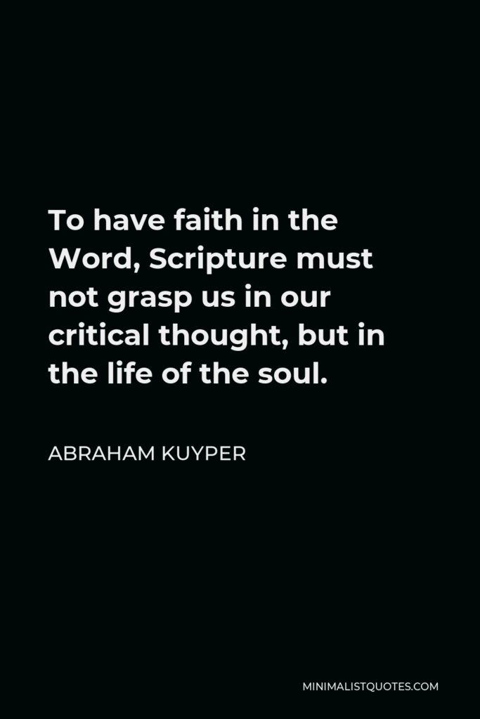 Abraham Kuyper Quote - To have faith in the Word, Scripture must not grasp us in our critical thought, but in the life of the soul.