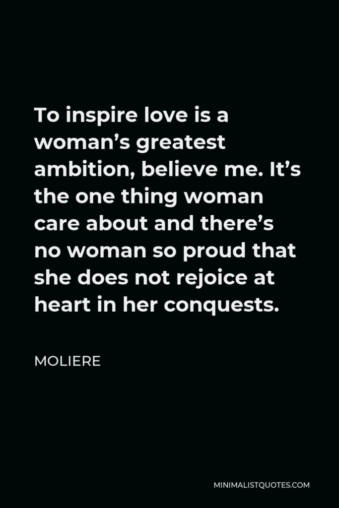 Moliere Quote - To inspire love is a woman’s greatest ambition, believe me. It’s the one thing woman care about and there’s no woman so proud that she does not rejoice at heart in her conquests.