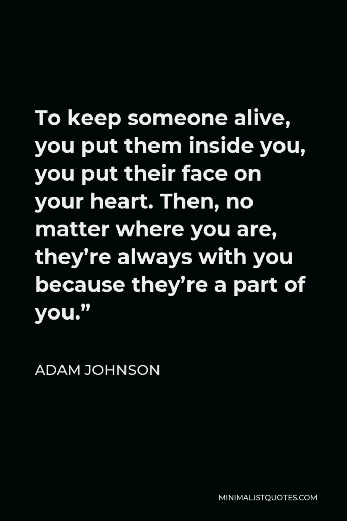 Adam Johnson Quote - To keep someone alive, you put them inside you, you put their face on your heart. Then, no matter where you are, they’re always with you because they’re a part of you.”