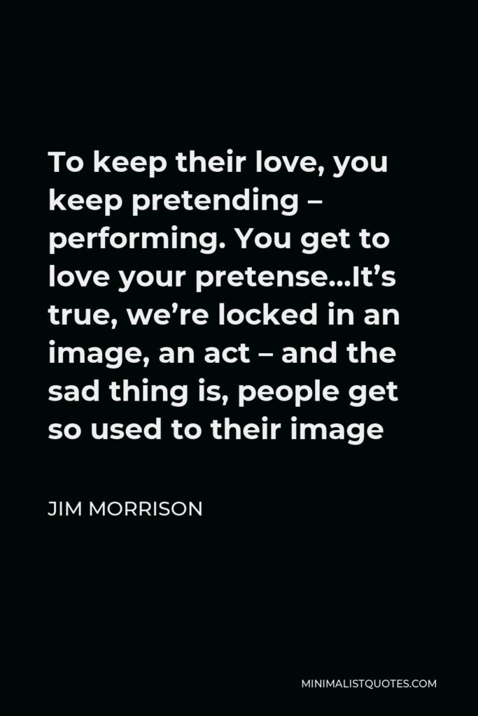 Jim Morrison Quote - To keep their love, you keep pretending – performing. You get to love your pretense…It’s true, we’re locked in an image, an act – and the sad thing is, people get so used to their image