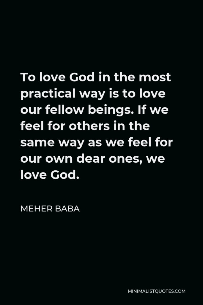 Meher Baba Quote - To love God in the most practical way is to love our fellow beings. If we feel for others in the same way as we feel for our own dear ones, we love God.