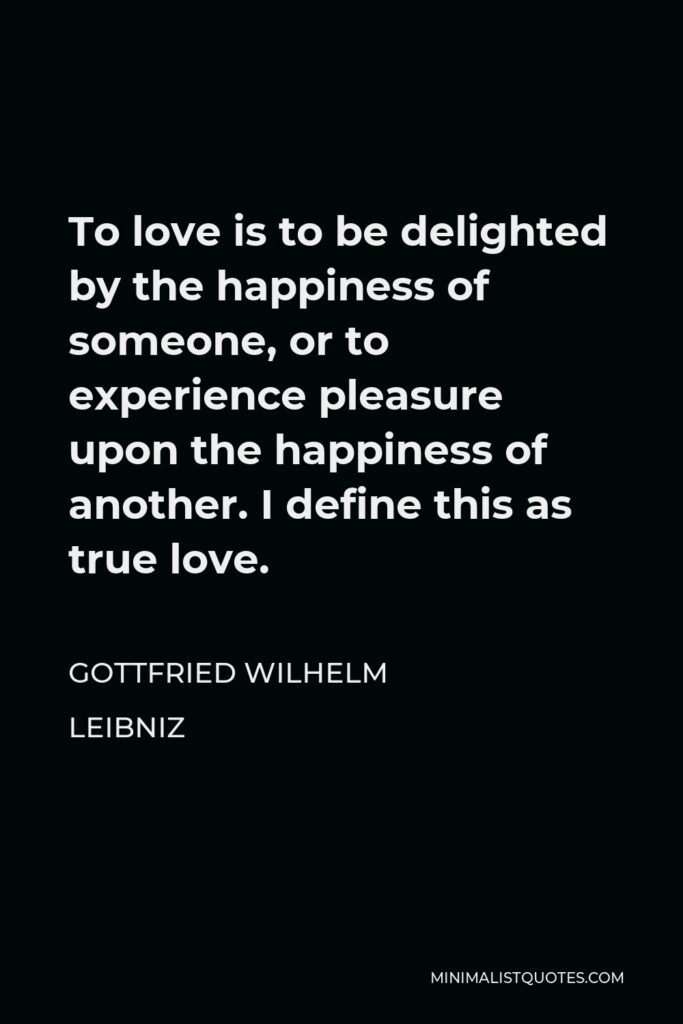 Gottfried Leibniz Quote - To love is to be delighted by the happiness of someone, or to experience pleasure upon the happiness of another. I define this as true love.