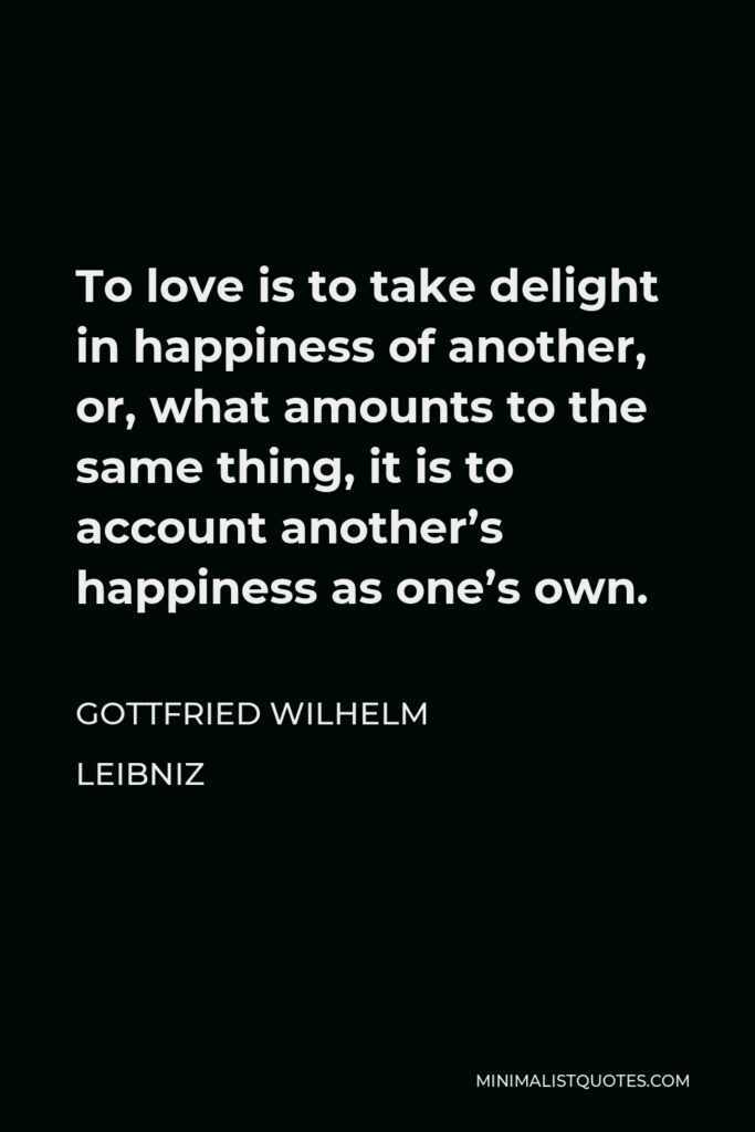 Gottfried Leibniz Quote - To love is to take delight in happiness of another, or, what amounts to the same thing, it is to account another’s happiness as one’s own.
