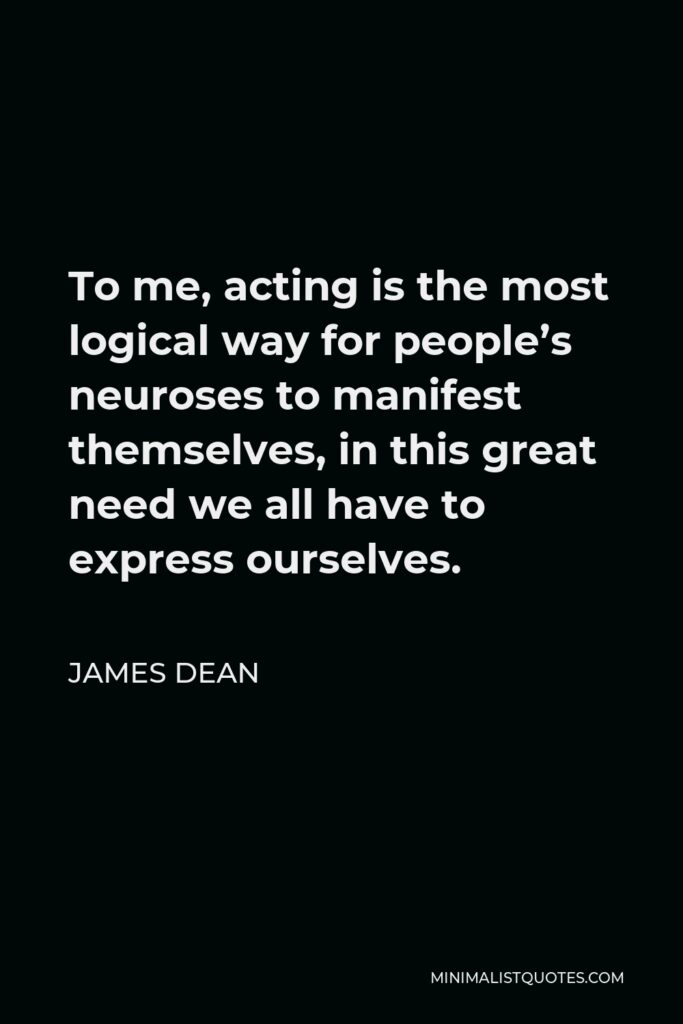 James Dean Quote - To me, acting is the most logical way for people’s neuroses to manifest themselves, in this great need we all have to express ourselves.