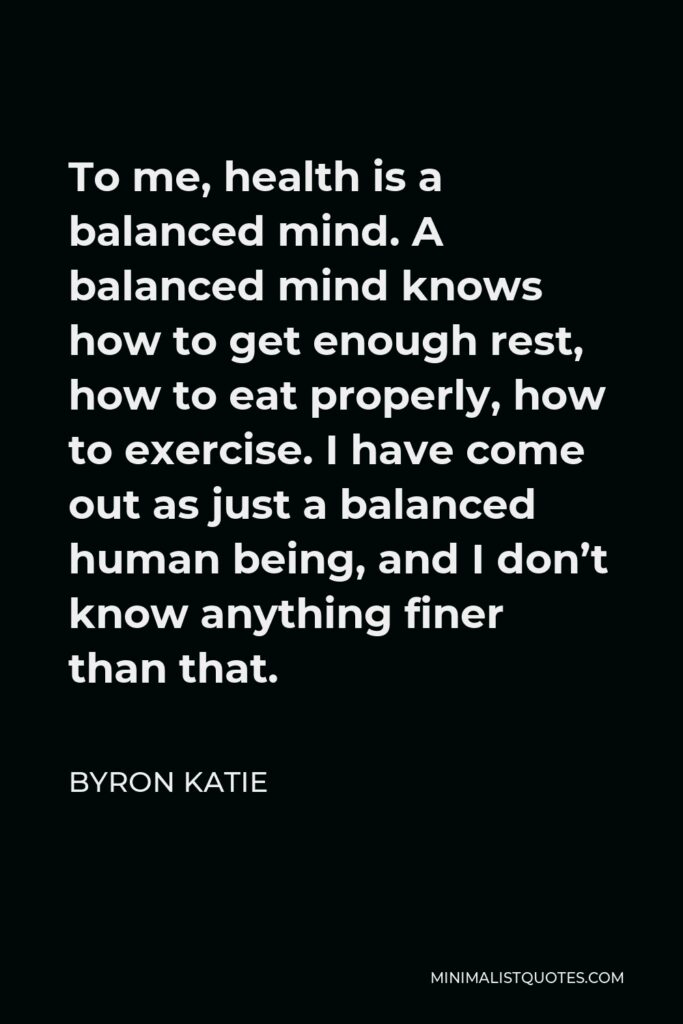 Byron Katie Quote - To me, health is a balanced mind. A balanced mind knows how to get enough rest, how to eat properly, how to exercise. I have come out as just a balanced human being, and I don’t know anything finer than that.