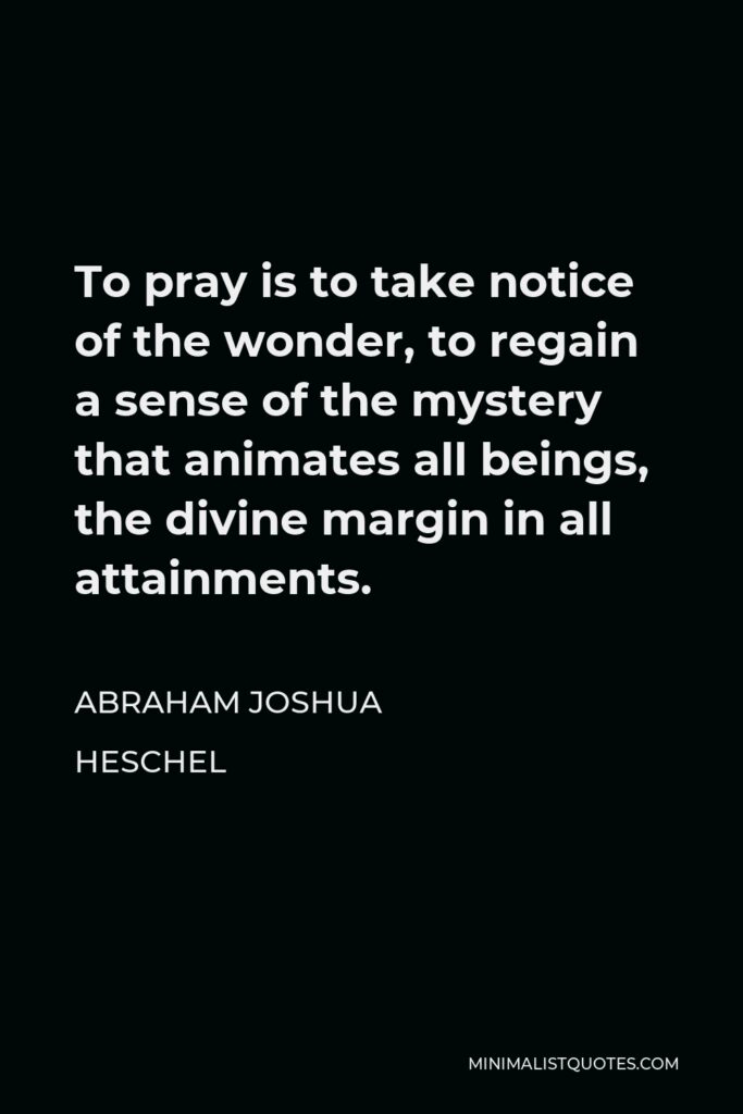 Abraham Joshua Heschel Quote - To pray is to take notice of the wonder, to regain a sense of the mystery that animates all beings, the divine margin in all attainments.