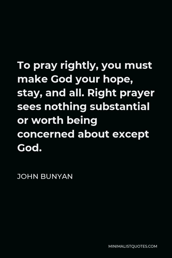 John Bunyan Quote - To pray rightly, you must make God your hope, stay, and all. Right prayer sees nothing substantial or worth being concerned about except God.