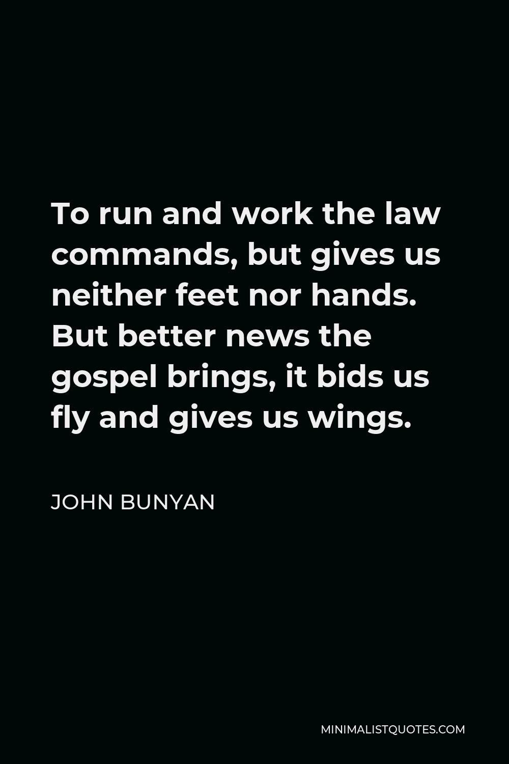 John Bunyan Quote - To run and work the law commands, but gives us neither feet nor hands. But better news the gospel brings, it bids us fly and gives us wings.