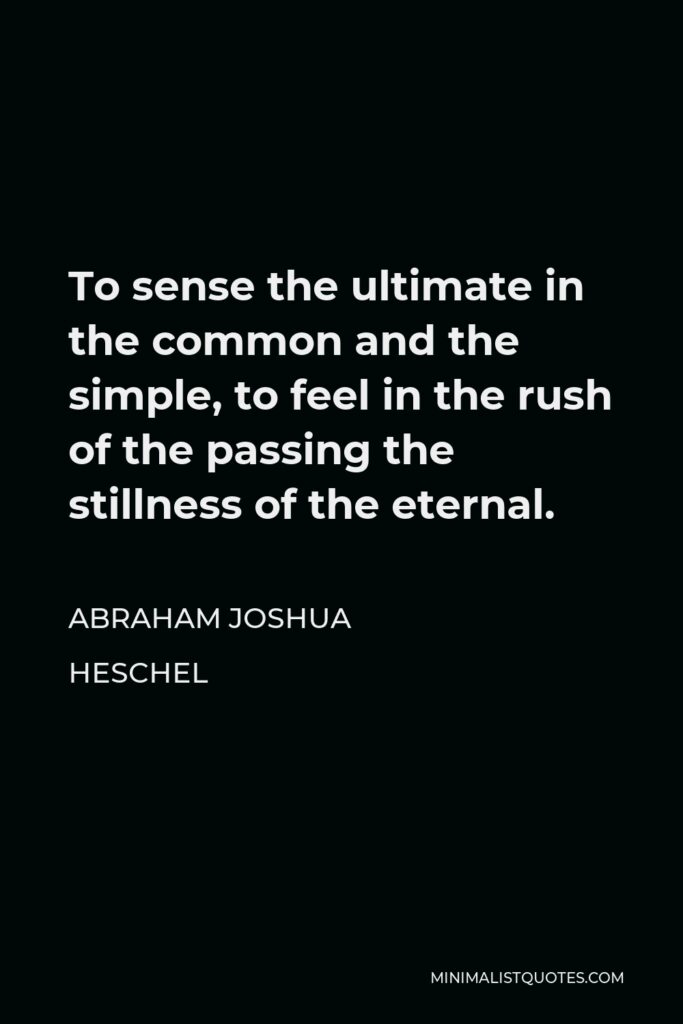 Abraham Joshua Heschel Quote - To sense the ultimate in the common and the simple, to feel in the rush of the passing the stillness of the eternal.
