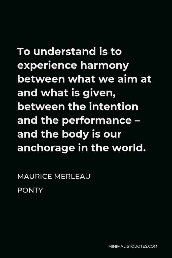 Maurice Merleau Ponty Quote - To understand is to experience harmony between what we aim at and what is given, between the intention and the performance – and the body is our anchorage in the world.