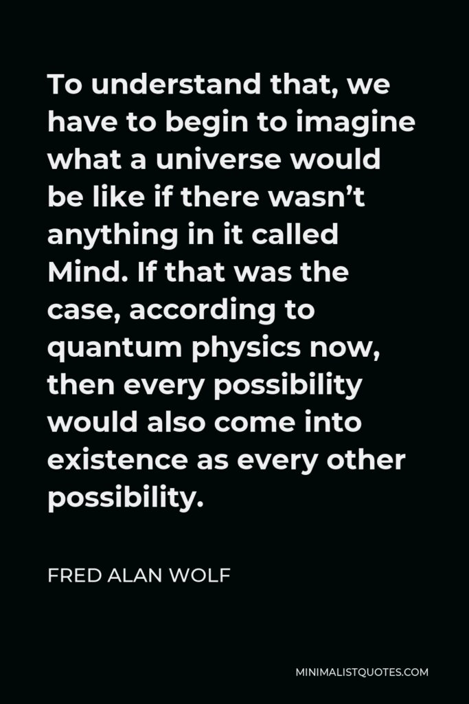 Fred Alan Wolf Quote - To understand that, we have to begin to imagine what a universe would be like if there wasn’t anything in it called Mind. If that was the case, according to quantum physics now, then every possibility would also come into existence as every other possibility.