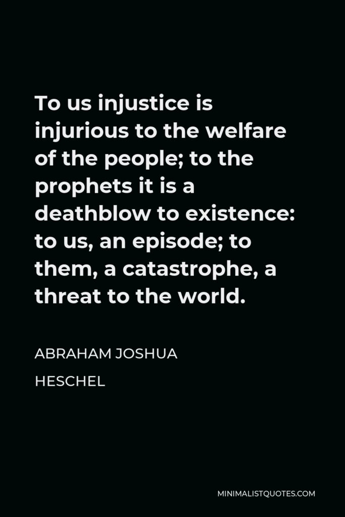 Abraham Joshua Heschel Quote - To us injustice is injurious to the welfare of the people; to the prophets it is a deathblow to existence: to us, an episode; to them, a catastrophe, a threat to the world.