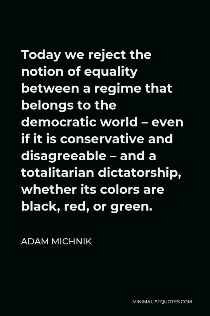 Adam Michnik Quote - Today we reject the notion of equality between a regime that belongs to the democratic world – even if it is conservative and disagreeable – and a totalitarian dictatorship, whether its colors are black, red, or green.