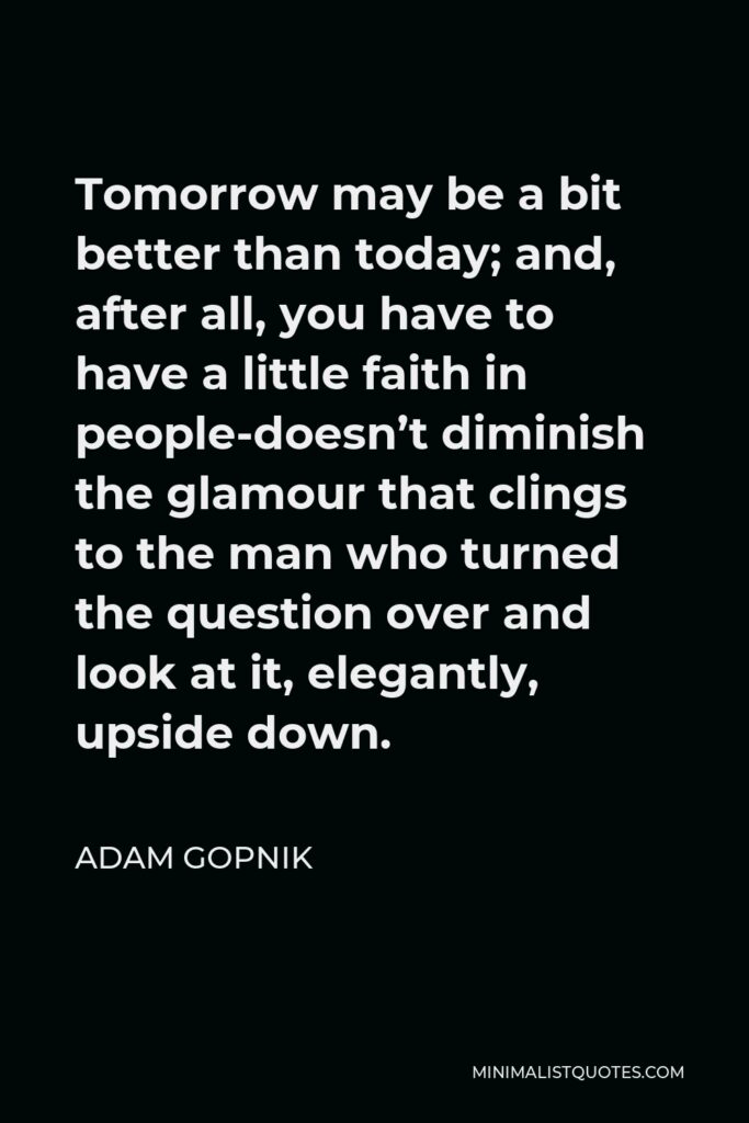 Adam Gopnik Quote - Tomorrow may be a bit better than today; and, after all, you have to have a little faith in people-doesn’t diminish the glamour that clings to the man who turned the question over and look at it, elegantly, upside down.