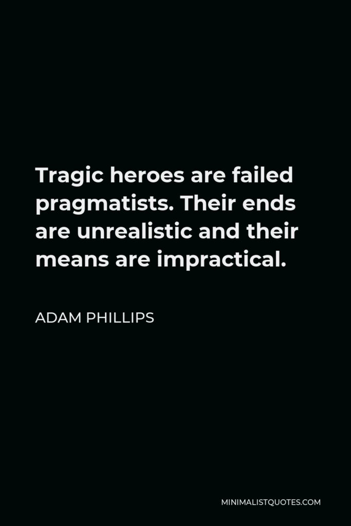 Adam Phillips Quote - Tragic heroes are failed pragmatists. Their ends are unrealistic and their means are impractical.
