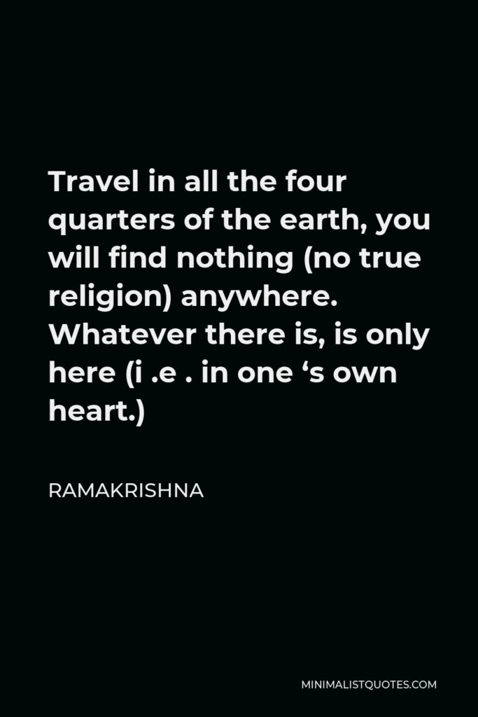Ramakrishna Quote - Travel in all the four quarters of the earth, you will find nothing (no true religion) anywhere. Whatever there is, is only here (i .e . in one ‘s own heart.)