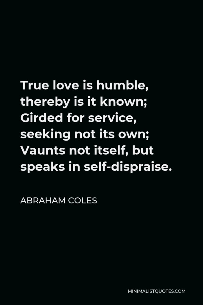 Abraham Coles Quote - True love is humble, thereby is it known; Girded for service, seeking not its own; Vaunts not itself, but speaks in self-dispraise.
