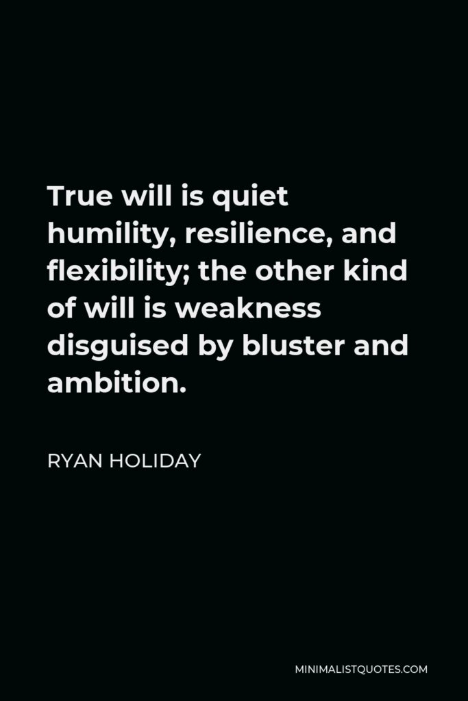 Ryan Holiday Quote - True will is quiet humility, resilience, and flexibility; the other kind of will is weakness disguised by bluster and ambition.
