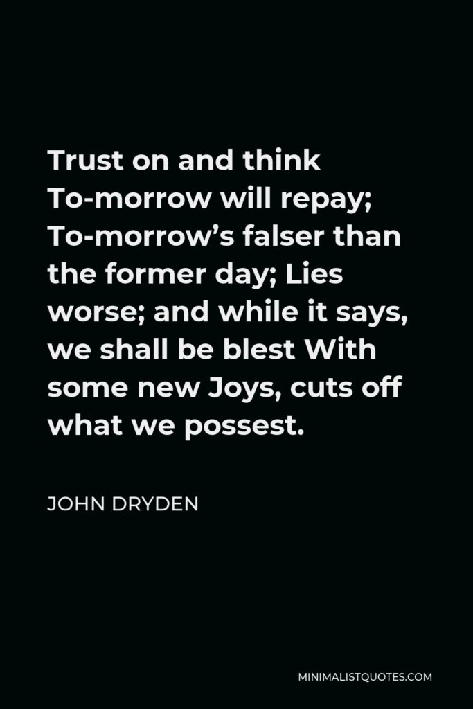 John Dryden Quote - Trust on and think To-morrow will repay; To-morrow’s falser than the former day; Lies worse; and while it says, we shall be blest With some new Joys, cuts off what we possest.