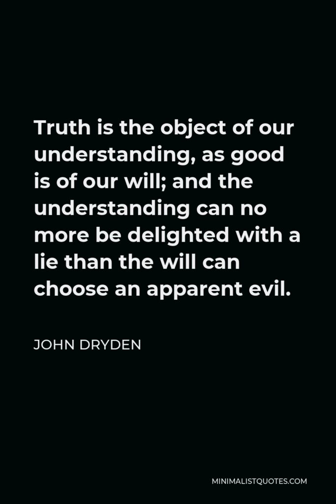 John Dryden Quote - Truth is the object of our understanding, as good is of our will; and the understanding can no more be delighted with a lie than the will can choose an apparent evil.