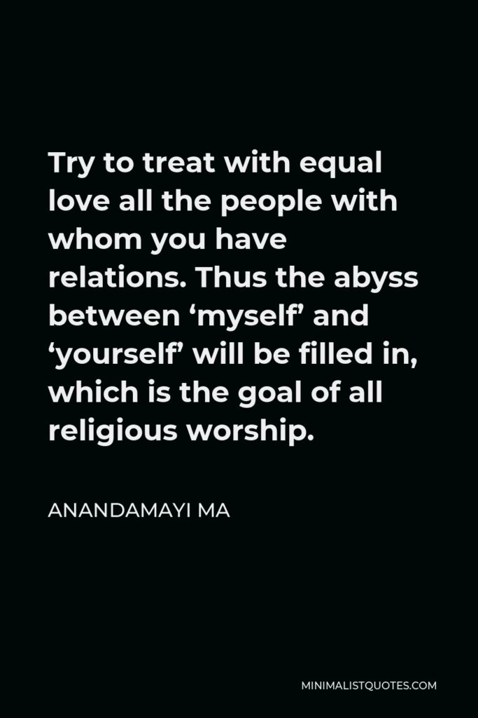 Anandamayi Ma Quote - Try to treat with equal love all the people with whom you have relations. Thus the abyss between ‘myself’ and ‘yourself’ will be filled in, which is the goal of all religious worship.