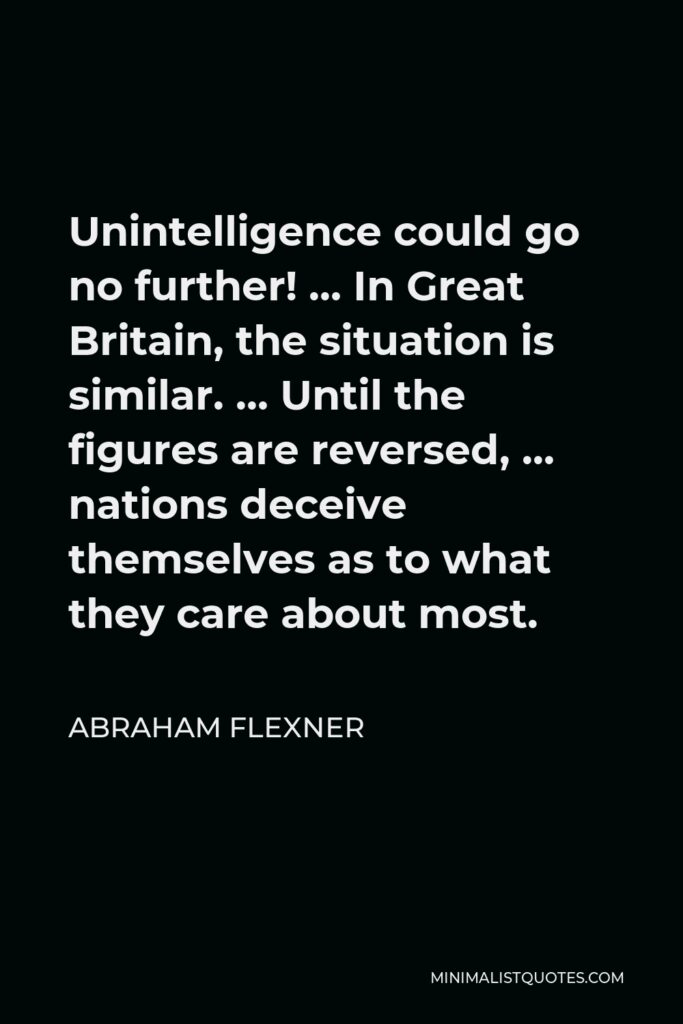 Abraham Flexner Quote - Unintelligence could go no further! … In Great Britain, the situation is similar. … Until the figures are reversed, … nations deceive themselves as to what they care about most.