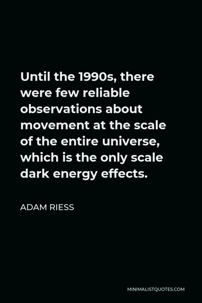Adam Riess Quote - Until the 1990s, there were few reliable observations about movement at the scale of the entire universe, which is the only scale dark energy effects.