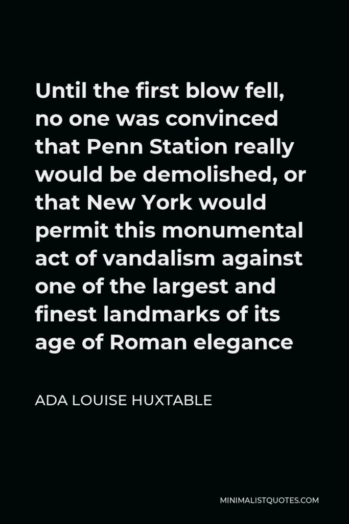 Ada Louise Huxtable Quote - Until the first blow fell, no one was convinced that Penn Station really would be demolished, or that New York would permit this monumental act of vandalism against one of the largest and finest landmarks of its age of Roman elegance