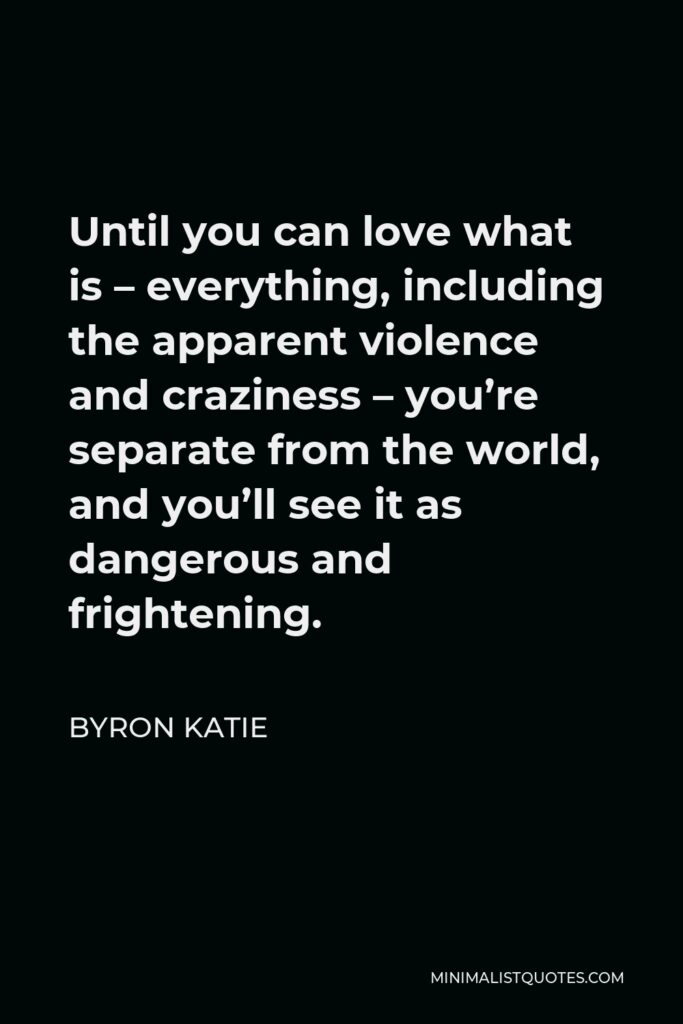 Byron Katie Quote - Until you can love what is – everything, including the apparent violence and craziness – you’re separate from the world, and you’ll see it as dangerous and frightening.