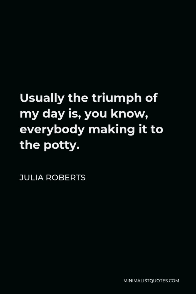 Julia Roberts Quote - Usually the triumph of my day is, you know, everybody making it to the potty.