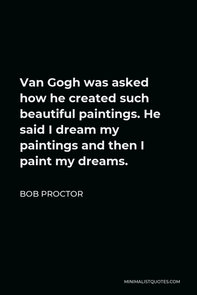 Bob Proctor Quote - Van Gogh was asked how he created such beautiful paintings. He said I dream my paintings and then I paint my dreams.