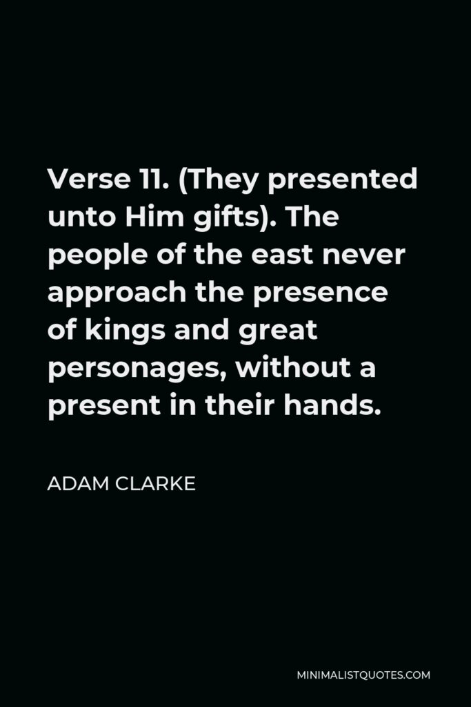 Adam Clarke Quote - Verse 11. (They presented unto Him gifts). The people of the east never approach the presence of kings and great personages, without a present in their hands.