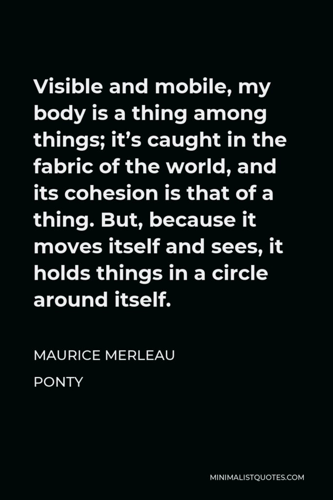 Maurice Merleau Ponty Quote - Visible and mobile, my body is a thing among things; it’s caught in the fabric of the world, and its cohesion is that of a thing. But, because it moves itself and sees, it holds things in a circle around itself.