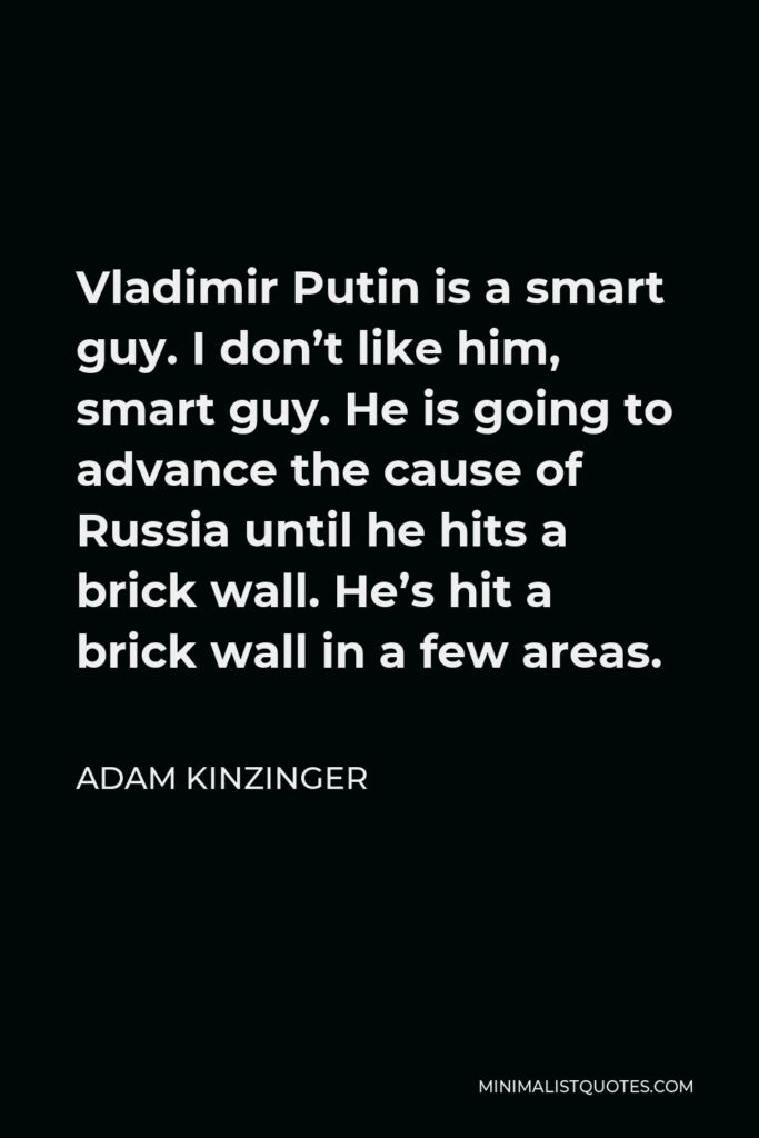 Adam Kinzinger Quote - Vladimir Putin is a smart guy. I don’t like him, smart guy. He is going to advance the cause of Russia until he hits a brick wall. He’s hit a brick wall in a few areas.