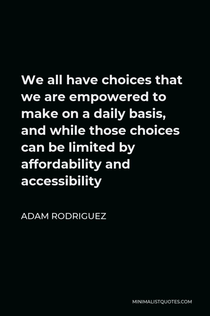Adam Rodriguez Quote - We all have choices that we are empowered to make on a daily basis, and while those choices can be limited by affordability and accessibility